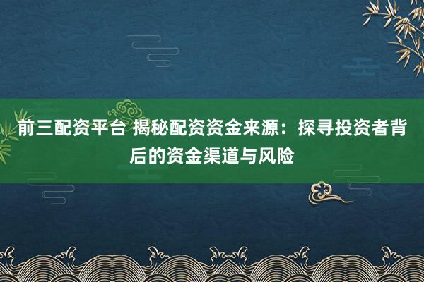前三配资平台 揭秘配资资金来源：探寻投资者背后的资金渠道与风险