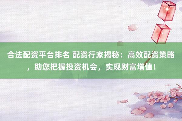 合法配资平台排名 配资行家揭秘：高效配资策略，助您把握投资机会，实现财富增值！
