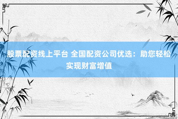 股票配资线上平台 全国配资公司优选：助您轻松实现财富增值
