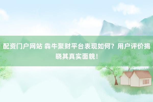 配资门户网站 犇牛聚财平台表现如何？用户评价揭晓其真实面貌！