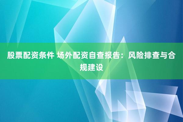 股票配资条件 场外配资自查报告：风险排查与合规建设