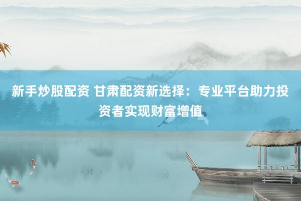 新手炒股配资 甘肃配资新选择：专业平台助力投资者实现财富增值