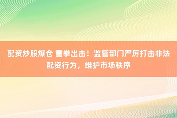 配资炒股爆仓 重拳出击！监管部门严厉打击非法配资行为，维护市场秩序