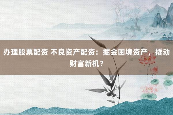 办理股票配资 不良资产配资：掘金困境资产，撬动财富新机？