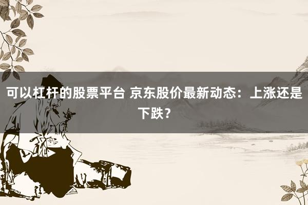 可以杠杆的股票平台 京东股价最新动态：上涨还是下跌？