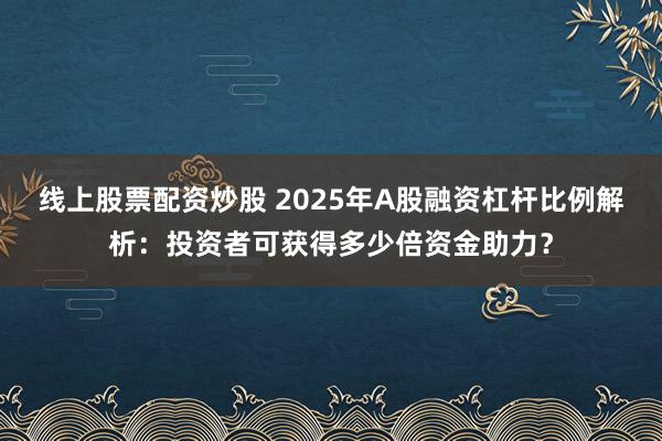 线上股票配资炒股 2025年A股融资杠杆比例解析：投资者可获得多少倍资金助力？