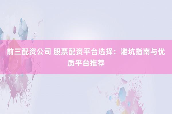 前三配资公司 股票配资平台选择：避坑指南与优质平台推荐
