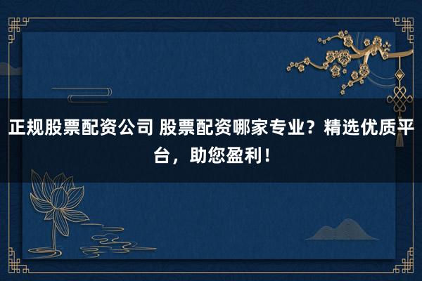 正规股票配资公司 股票配资哪家专业？精选优质平台，助您盈利！