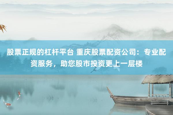 股票正规的杠杆平台 重庆股票配资公司：专业配资服务，助您股市投资更上一层楼