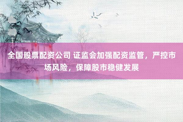 全国股票配资公司 证监会加强配资监管，严控市场风险，保障股市稳健发展