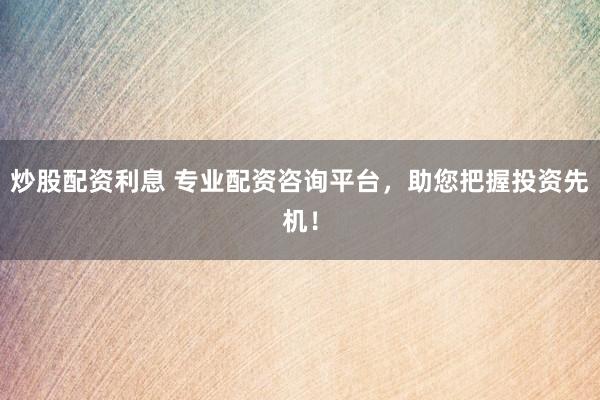 炒股配资利息 专业配资咨询平台，助您把握投资先机！