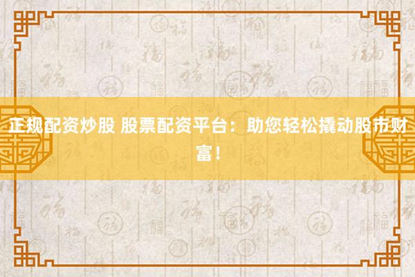 正规配资炒股 股票配资平台：助您轻松撬动股市财富！