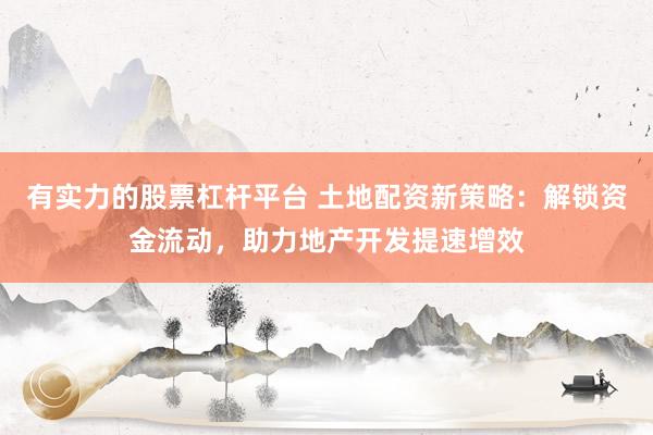 有实力的股票杠杆平台 土地配资新策略：解锁资金流动，助力地产开发提速增效