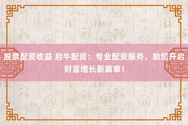 股票配资收益 启牛配资：专业配资服务，助您开启财富增长新篇章！