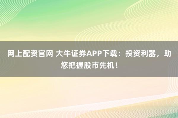 网上配资官网 大牛证券APP下载：投资利器，助您把握股市先机！