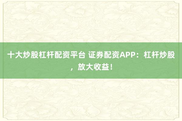 十大炒股杠杆配资平台 证券配资APP：杠杆炒股，放大收益！