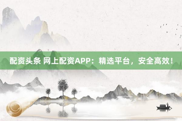 配资头条 网上配资APP：精选平台，安全高效！