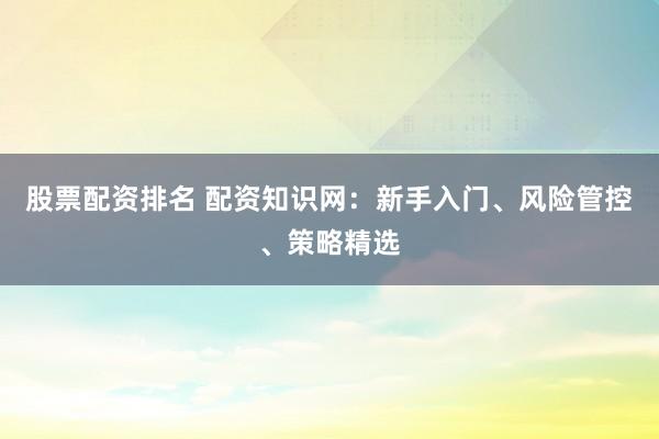 股票配资排名 配资知识网：新手入门、风险管控、策略精选