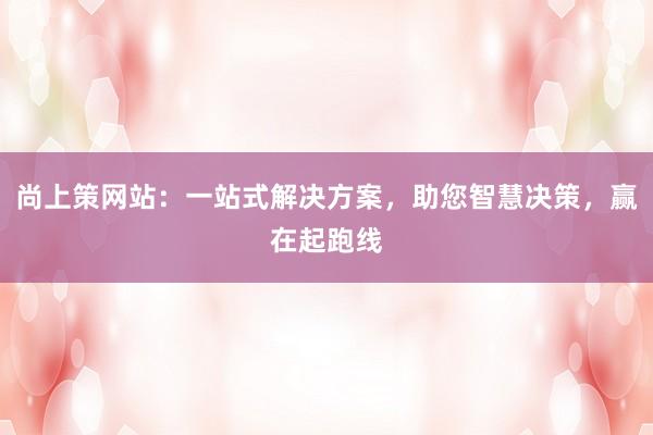 尚上策网站：一站式解决方案，助您智慧决策，赢在起跑线