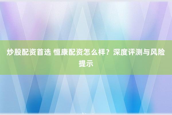 炒股配资首选 恒康配资怎么样？深度评测与风险提示