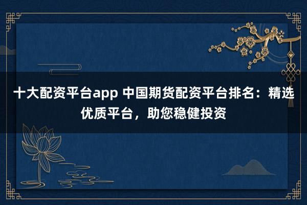 十大配资平台app 中国期货配资平台排名：精选优质平台，助您稳健投资