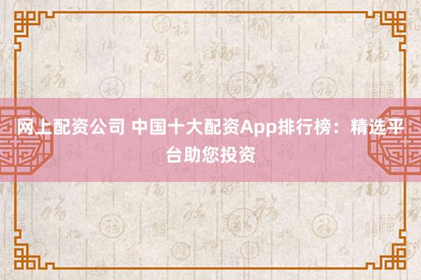 网上配资公司 中国十大配资App排行榜：精选平台助您投资