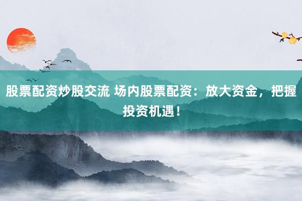 股票配资炒股交流 场内股票配资：放大资金，把握投资机遇！