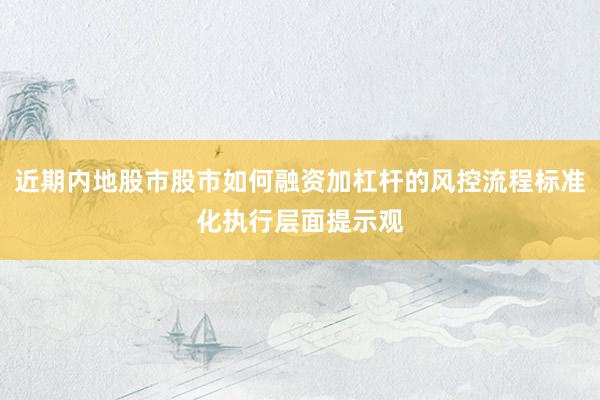 近期内地股市股市如何融资加杠杆的风控流程标准化执行层面提示观