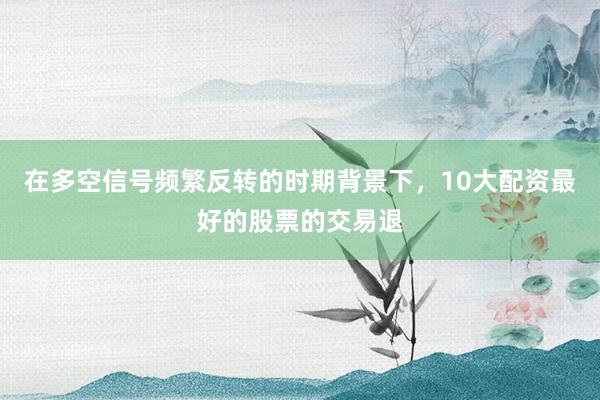 在多空信号频繁反转的时期背景下，10大配资最好的股票的交易退