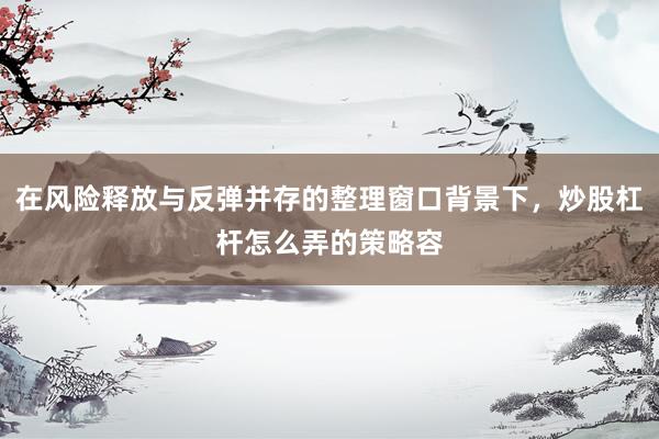 在风险释放与反弹并存的整理窗口背景下，炒股杠杆怎么弄的策略容