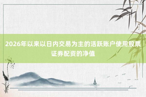 2026年以来以日内交易为主的活跃账户使用股票证券配资的净值