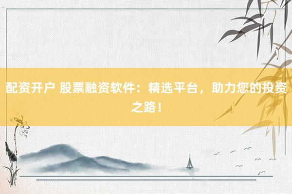 配资开户 股票融资软件：精选平台，助力您的投资之路！
