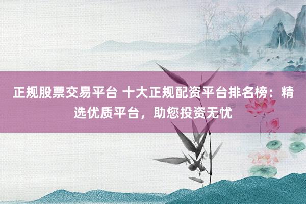 正规股票交易平台 十大正规配资平台排名榜：精选优质平台，助您投资无忧