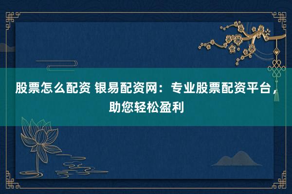 股票怎么配资 银易配资网：专业股票配资平台，助您轻松盈利