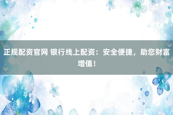 正规配资官网 银行线上配资：安全便捷，助您财富增值！