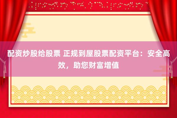 配资炒股给股票 正规到屋股票配资平台：安全高效，助您财富增值