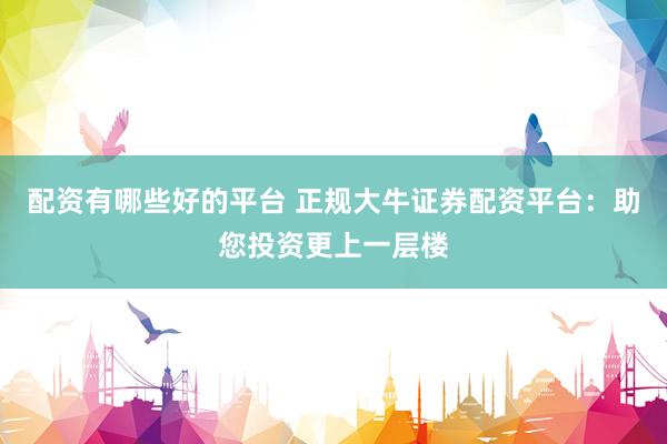 配资有哪些好的平台 正规大牛证券配资平台：助您投资更上一层楼