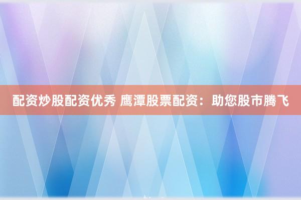 配资炒股配资优秀 鹰潭股票配资：助您股市腾飞
