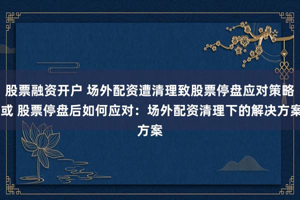 股票融资开户 场外配资遭清理致股票停盘应对策略 或 股票停盘后如何应对：场外配资清理下的解决方案
